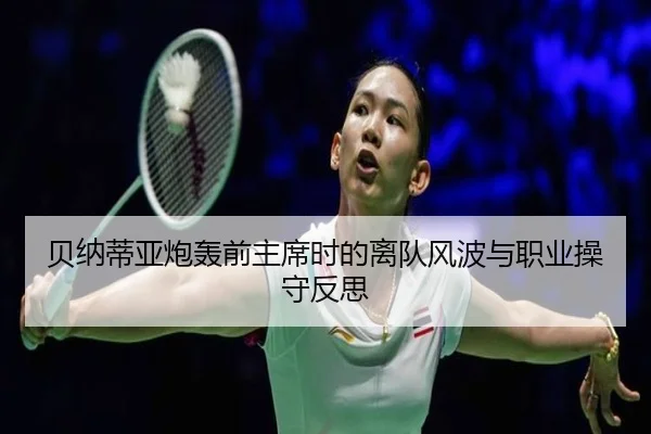 贝纳蒂亚炮轰前主席时的离队风波与职业操守反思 | mangosports